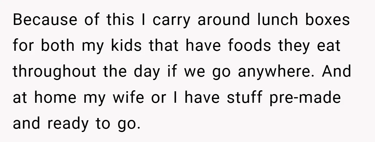 Because of this I carry around lunch boxes for both my kids that have foods they eat throughout the day if we go anywhere. And at home my wife or...