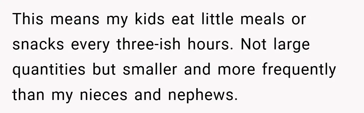 This means my kids eat little meals or snacks every three-ish hours. Not large quantities but smaller and more frequently than my nieces and nephews.
