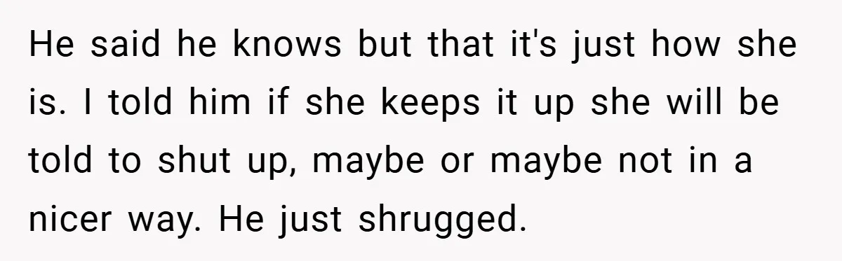 He said he knows but that it's just how she is. I told him if she keeps it up she will be told to shut up, maybe or maybe not...