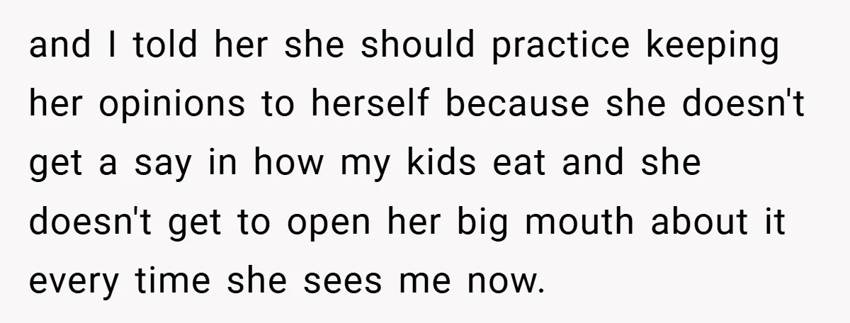 and I told her she should practice keeping her opinions to herself because she doesn't get a say in how my kids eat and she doesn't get to open her...