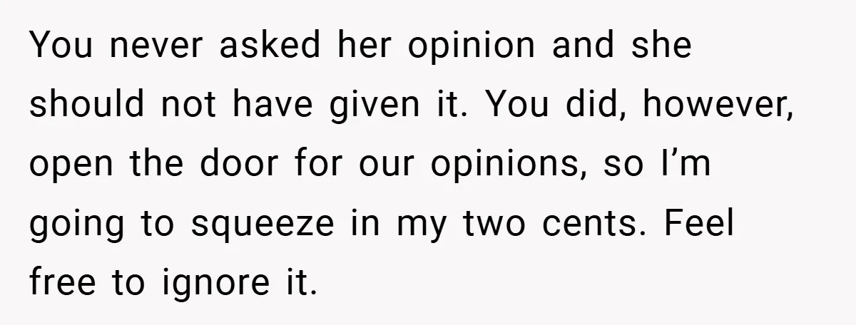 You never asked her opinion and she should not have given it. You did, however, open the door for our opinions, so I’m going to squeeze in my two cents....
