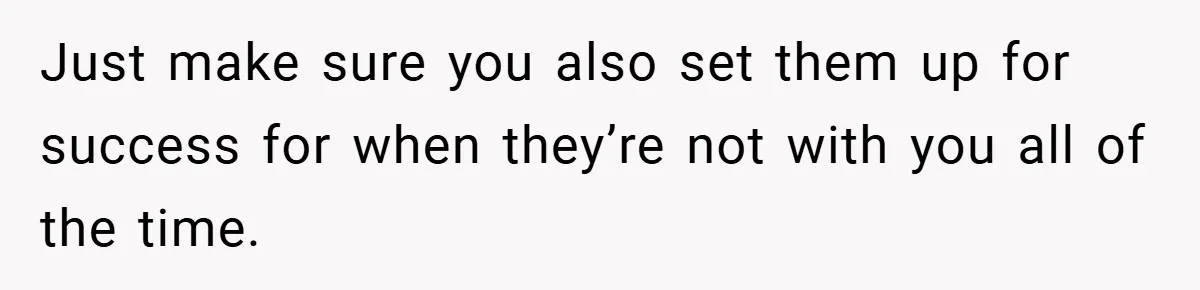 Just make sure you also set them up for success for when they’re not with you all of the time.