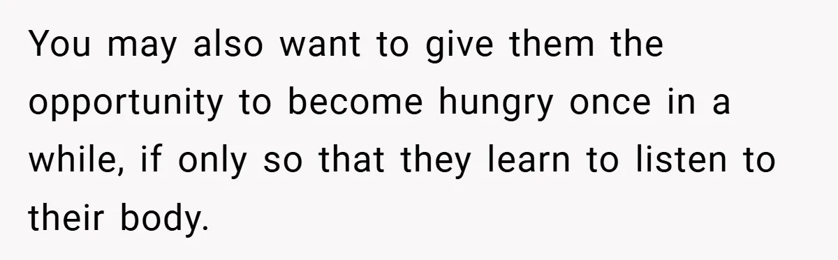 You may also want to give them the opportunity to become hungry once in a while, if only so that they learn to listen to their body.