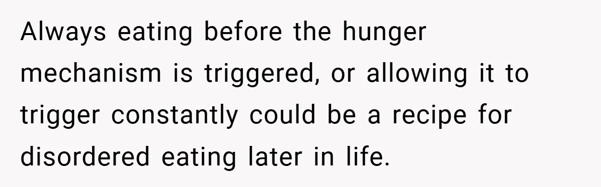 Always eating before the hunger mechanism is triggered, or allowing it to trigger constantly could be a recipe for disordered eating later in life.