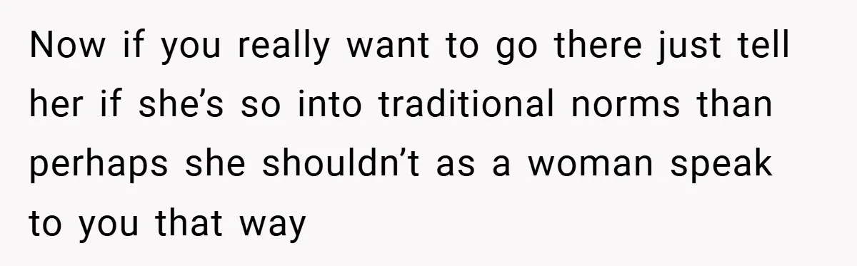 Now if you really want to go there just tell her if she’s so into traditional norms than perhaps she shouldn’t as a woman speak to you that way