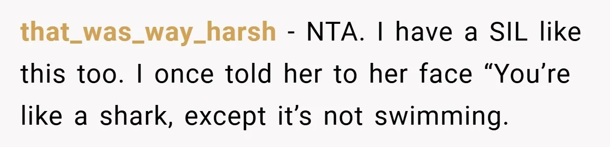 that_was_way_harsh − NTA. I have a SIL like this too. I once told her to her face “You’re like a shark, except it’s not swimming.