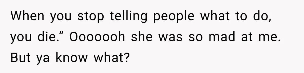 When you stop telling people what to do, you die.” Ooooooh she was so mad at me. But ya know what?