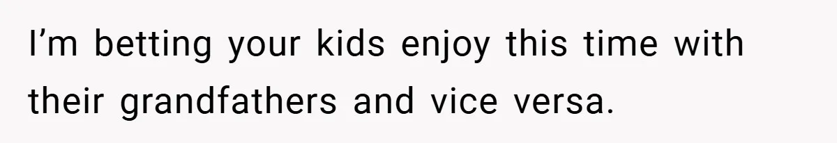 I’m betting your kids enjoy this time with their grandfathers and vice versa.