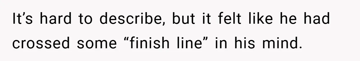 It’s hard to describe, but it felt like he had crossed some “finish line” in his mind.