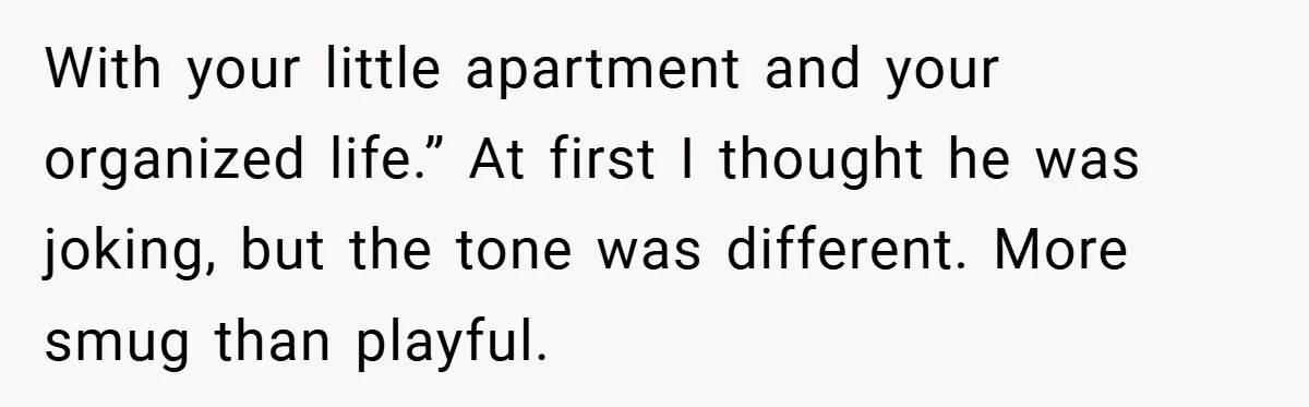 With your little apartment and your organized life.” At first I thought he was joking, but the tone was different. More smug than playful.