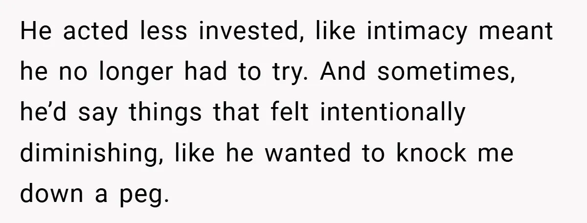 He acted less invested, like intimacy meant he no longer had to try. And sometimes, he’d say things that felt intentionally diminishing, like he wanted to knock me down a...