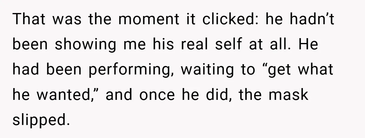 That was the moment it clicked: he hadn’t been showing me his real self at all. He had been performing, waiting to “get what he wanted,” and once he did,...