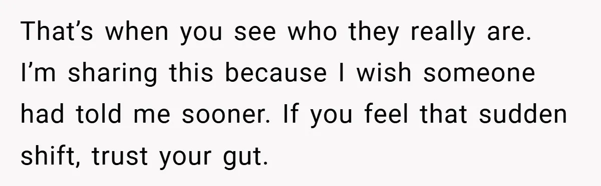 That’s when you see who they really are. I’m sharing this because I wish someone had told me sooner. If you feel that sudden shift, trust your gut.