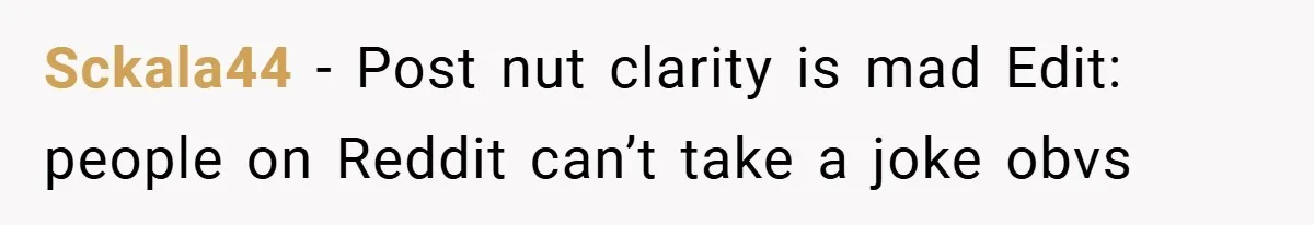 Sckala44 − Post nut clarity is mad Edit: people on Reddit can’t take a joke obvs
