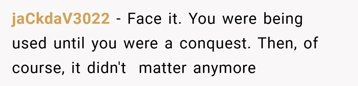 jaCkdaV3022 − Face it. You were being used until you were a conquest. Then, of course, it didn't  matter anymore