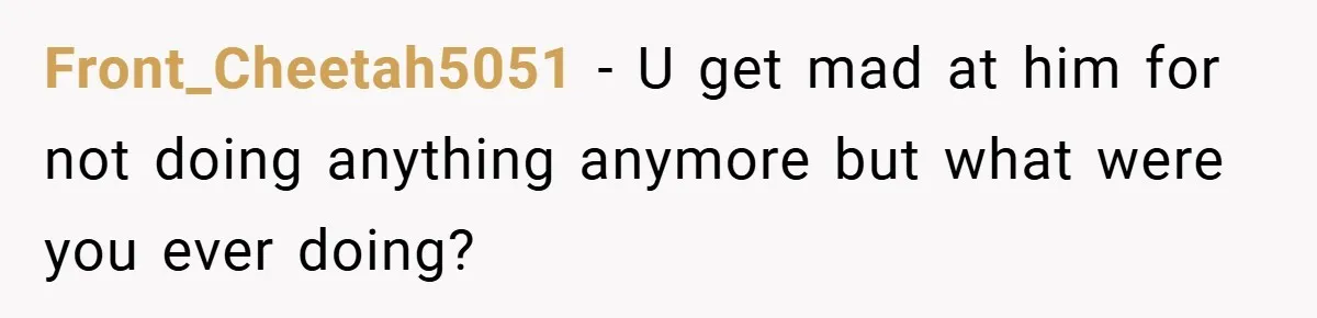 Front_Cheetah5051 − U get mad at him for not doing anything anymore but what were you ever doing?