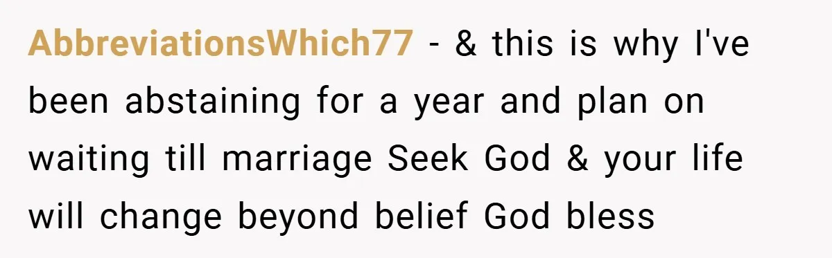 AbbreviationsWhich77 − & this is why I've been abstaining for a year and plan on waiting till marriage Seek God & your life will change beyond belief God bless