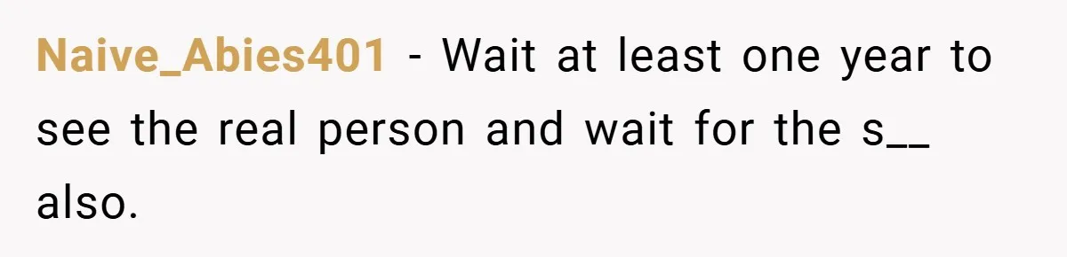 Naive_Abies401 − Wait at least one year to see the real person and wait for the s__ also.