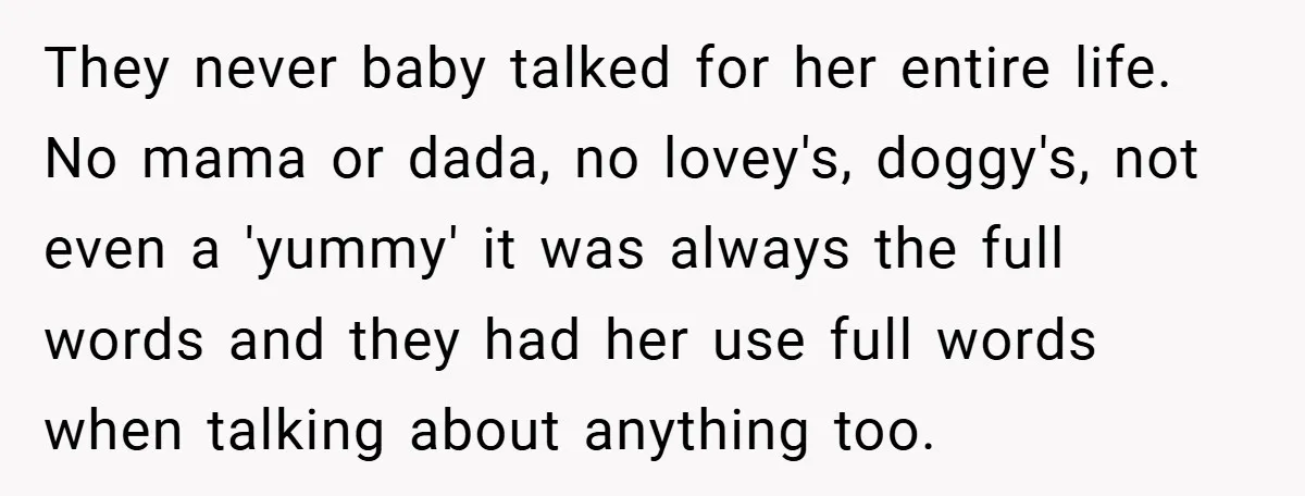 They never baby talked for her entire life. No mama or dada, no lovey's, doggy's, not even a 'yummy' it was always the full words and they had her use...