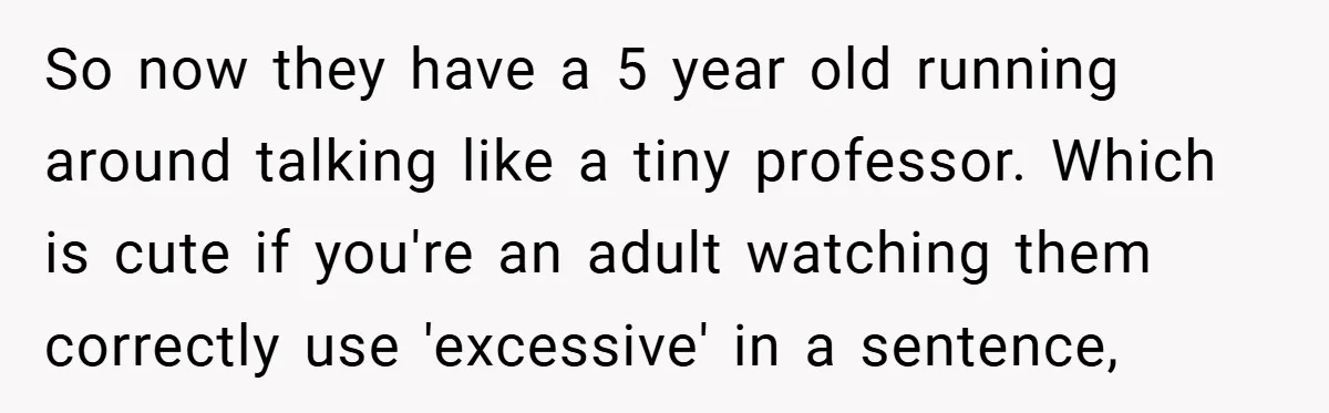 So now they have a 5 year old running around talking like a tiny professor. Which is cute if you're an adult watching them correctly use 'excessive' in a sentence,