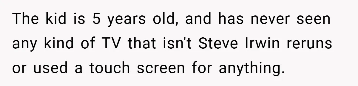 The kid is 5 years old, and has never seen any kind of TV that isn't Steve Irwin reruns or used a touch screen for anything.
