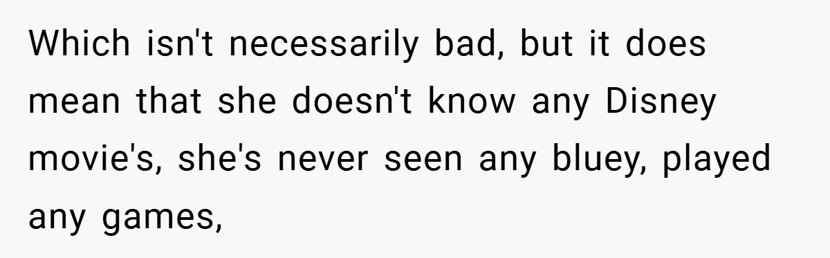 Which isn't necessarily bad, but it does mean that she doesn't know any Disney movie's, she's never seen any bluey, played any games,