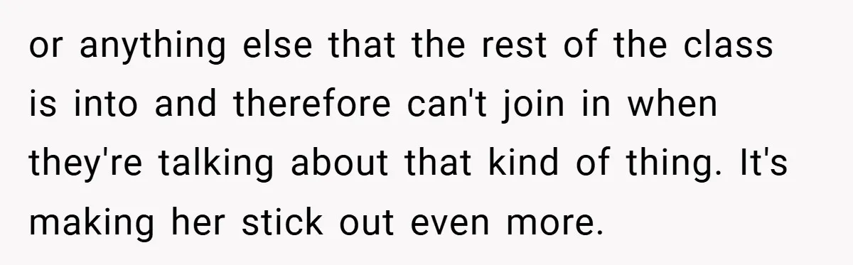 or anything else that the rest of the class is into and therefore can't join in when they're talking about that kind of thing. It's making her stick out even...