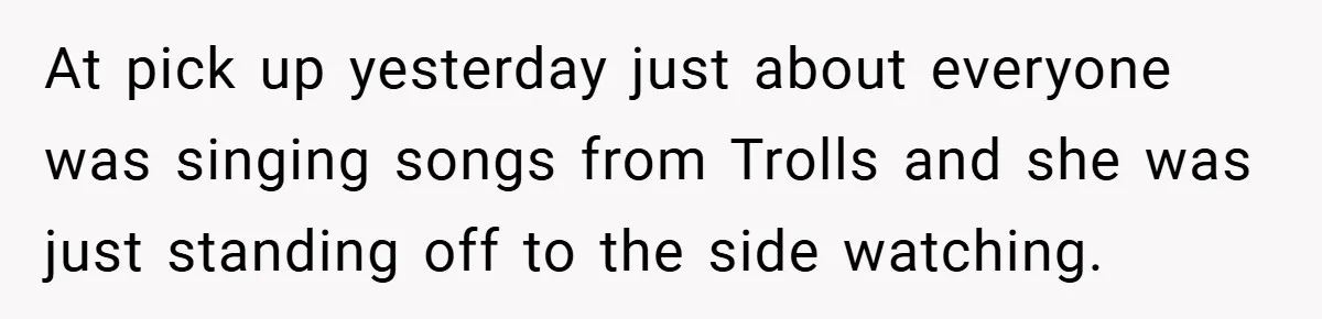 At pick up yesterday just about everyone was singing songs from Trolls and she was just standing off to the side watching.