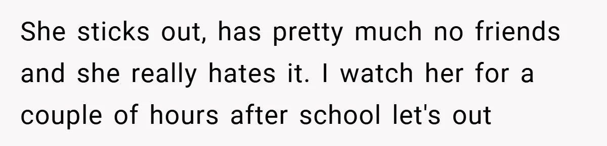 She sticks out, has pretty much no friends and she really hates it. I watch her for a couple of hours after school let's out