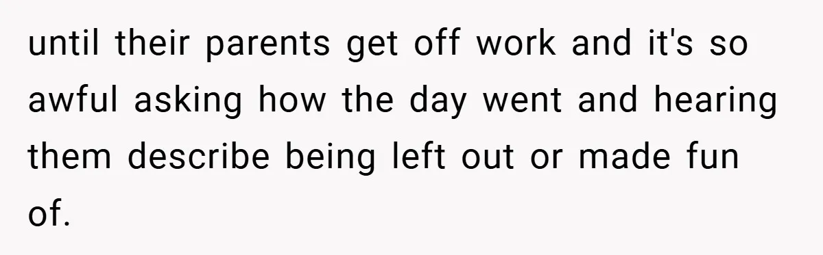 until their parents get off work and it's so awful asking how the day went and hearing them describe being left out or made fun of.