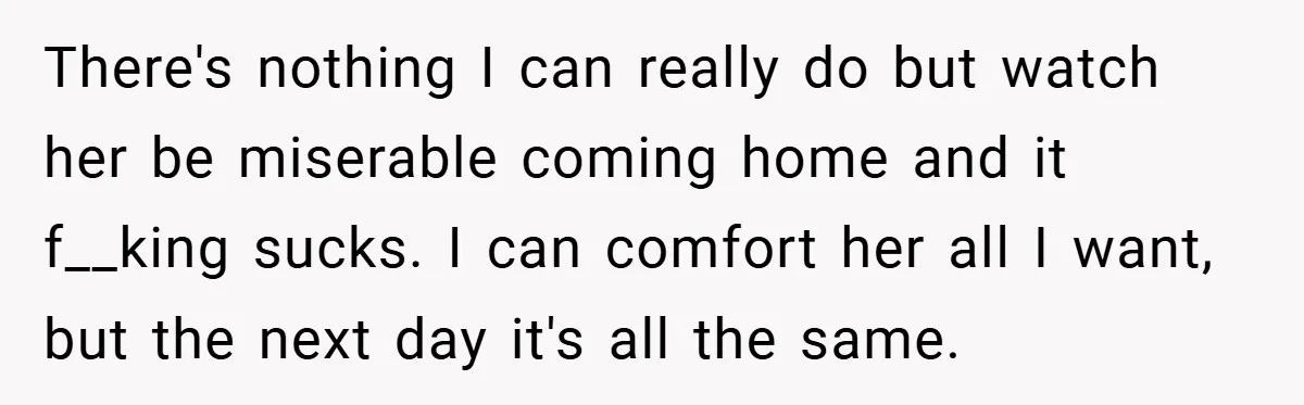 There's nothing I can really do but watch her be miserable coming home and it f__king sucks. I can comfort her all I want, but the next day it's all...