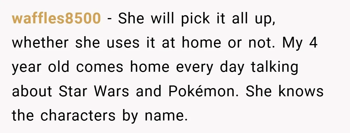 waffles8500 − She will pick it all up, whether she uses it at home or not. My 4 year old comes home every day talking about Star Wars and Pokémon....