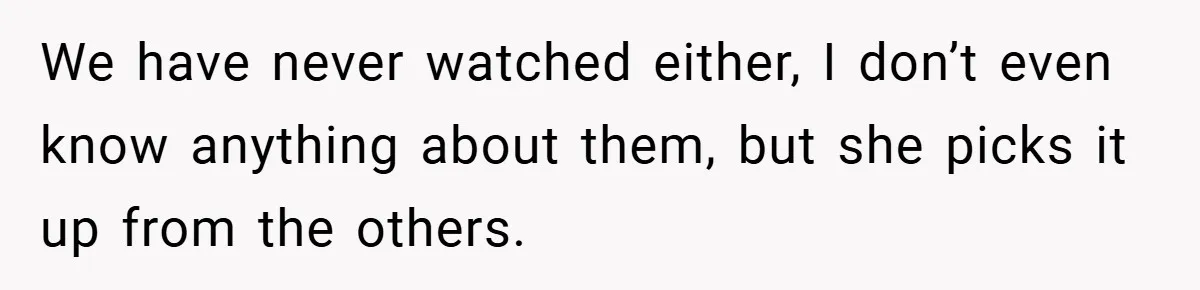 We have never watched either, I don’t even know anything about them, but she picks it up from the others.