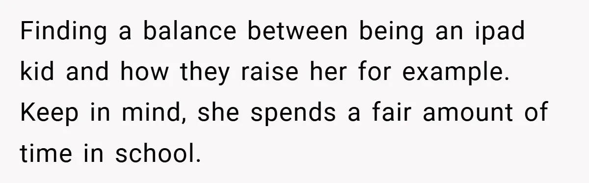 Finding a balance between being an ipad kid and how they raise her for example. Keep in mind, she spends a fair amount of time in school.
