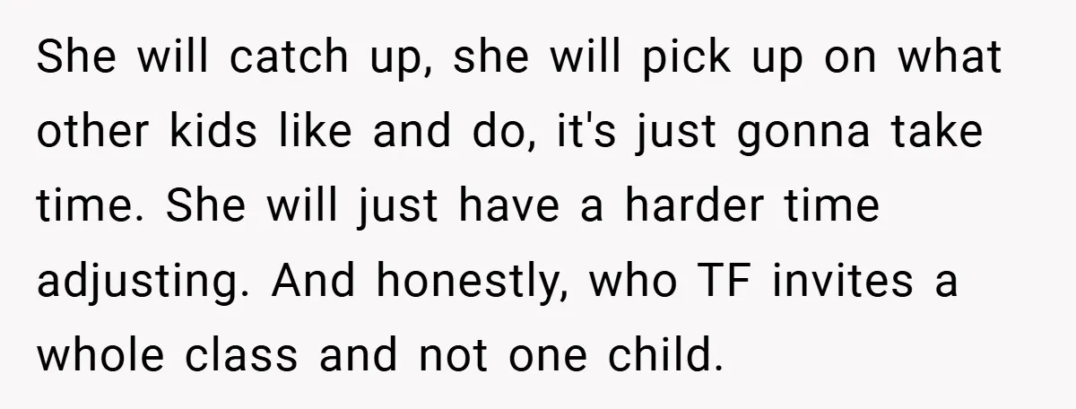She will catch up, she will pick up on what other kids like and do, it's just gonna take time. She will just have a harder time adjusting. And honestly,...