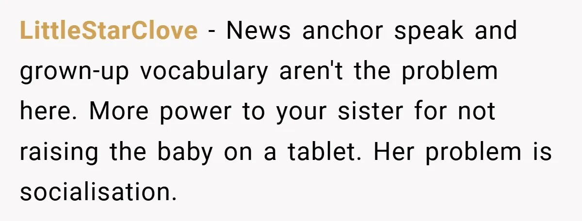 LittleStarClove − News anchor speak and grown-up vocabulary aren't the problem here. More power to your sister for not raising the baby on a tablet. Her problem is socialisation.
