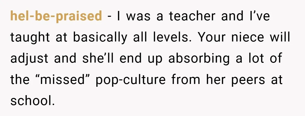 hel-be-praised − I was a teacher and I’ve taught at basically all levels. Your niece will adjust and she’ll end up absorbing a lot of the “missed” pop-culture from her...