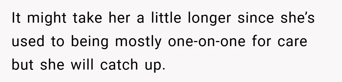 It might take her a little longer since she’s used to being mostly one-on-one for care but she will catch up.