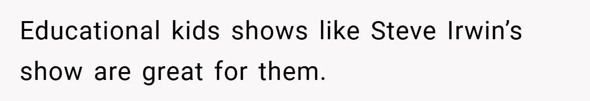 Educational kids shows like Steve Irwin’s show are great for them.