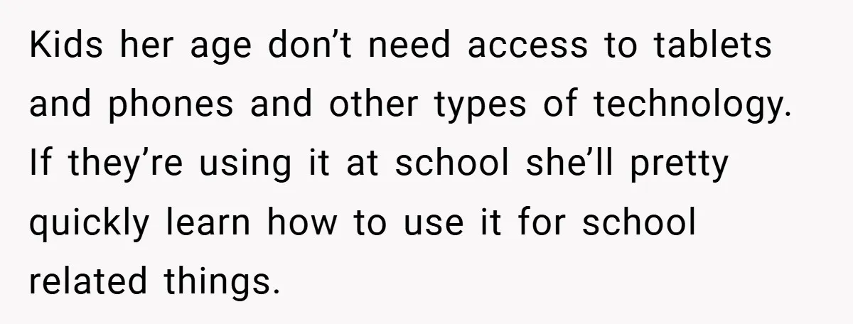 Kids her age don’t need access to tablets and phones and other types of technology. If they’re using it at school she’ll pretty quickly learn how to use it for...