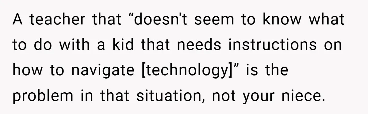 A teacher that “doesn't seem to know what to do with a kid that needs instructions on how to navigate [technology]” is the problem in that situation, not your niece.