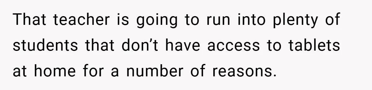 That teacher is going to run into plenty of students that don’t have access to tablets at home for a number of reasons.
