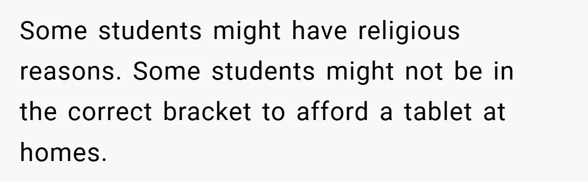Some students might have religious reasons. Some students might not be in the correct bracket to afford a tablet at homes.