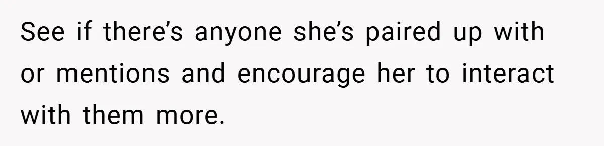 See if there’s anyone she’s paired up with or mentions and encourage her to interact with them more.