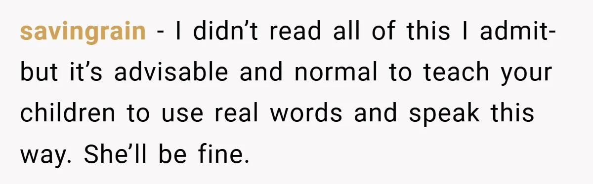 savingrain − I didn’t read all of this I admit- but it’s advisable and normal to teach your children to use real words and speak this way. She’ll be fine.