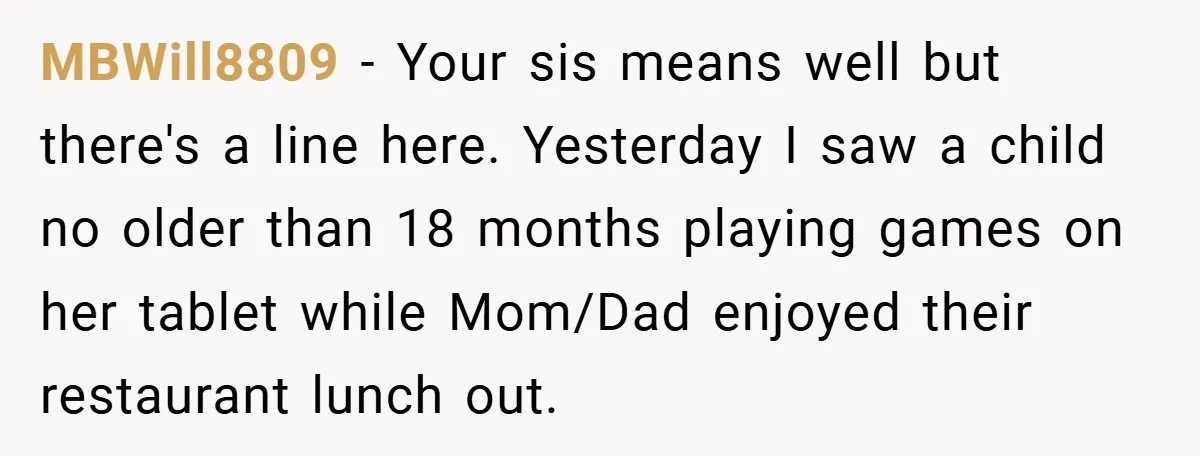 MBWill8809 − Your sis means well but there's a line here. Yesterday I saw a child no older than 18 months playing games on her tablet while Mom/Dad enjoyed their...