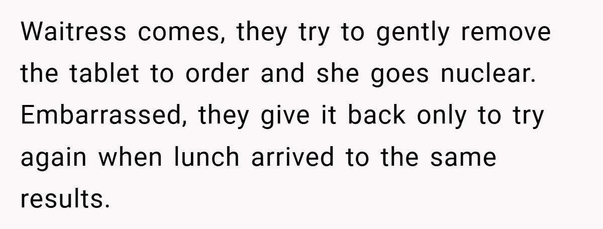 Waitress comes, they try to gently remove the tablet to order and she goes nuclear. Embarrassed, they give it back only to try again when lunch arrived to the same...
