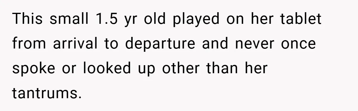 This small 1.5 yr old played on her tablet from arrival to departure and never once spoke or looked up other than her tantrums.