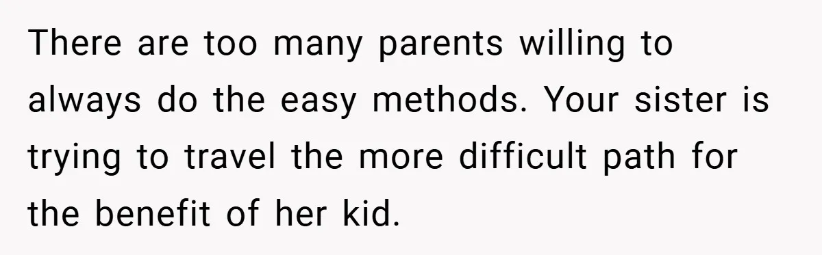 There are too many parents willing to always do the easy methods. Your sister is trying to travel the more difficult path for the benefit of her kid.