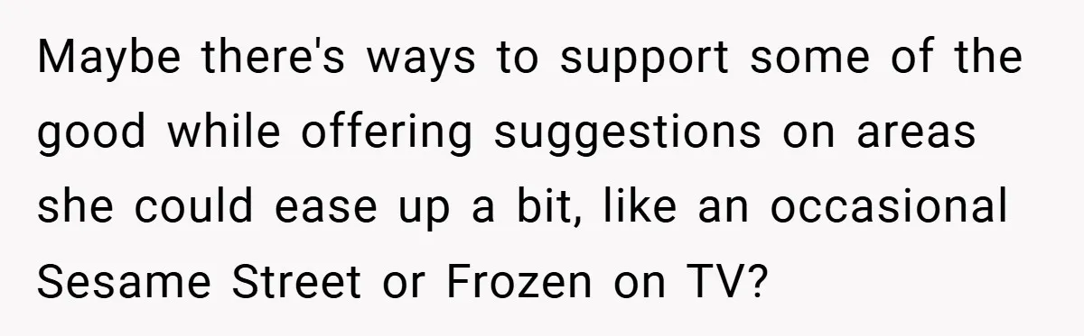Maybe there's ways to support some of the good while offering suggestions on areas she could ease up a bit, like an occasional Sesame Street or Frozen on TV?